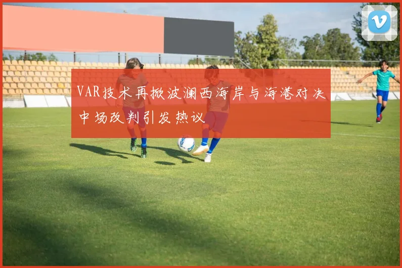VAR技术再掀波澜西海岸与海港对决中场改判引发热议