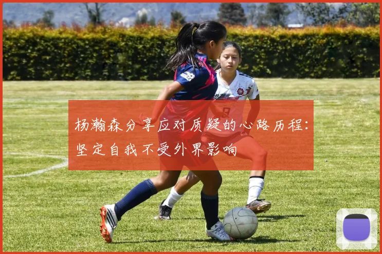 杨瀚森分享应对质疑的心路历程：坚定自我不受外界影响