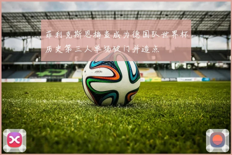 菲利克斯恩梅查成为德国队世界杯历史第三人单场破门并造点