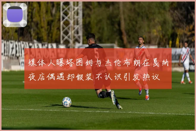 媒体人曝塔图姆与杰伦布朗在戛纳夜店偶遇却假装不认识引发热议