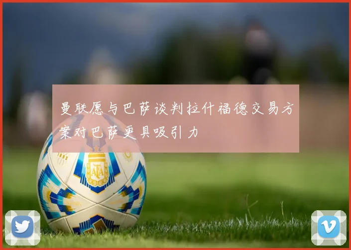 曼联愿与巴萨谈判拉什福德交易方案对巴萨更具吸引力
