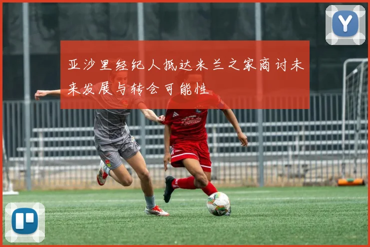 亚沙里经纪人抵达米兰之家商讨未来发展与转会可能性