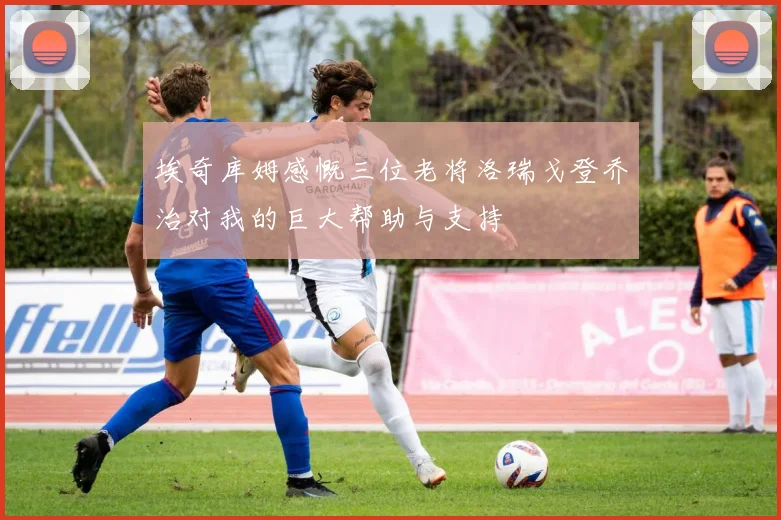 埃奇库姆感慨三位老将洛瑞戈登乔治对我的巨大帮助与支持