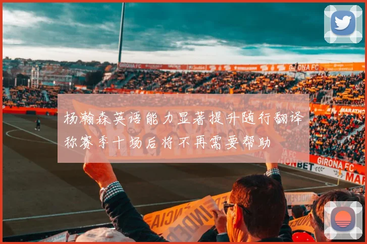 杨瀚森英语能力显著提升随行翻译称赛季十场后将不再需要帮助