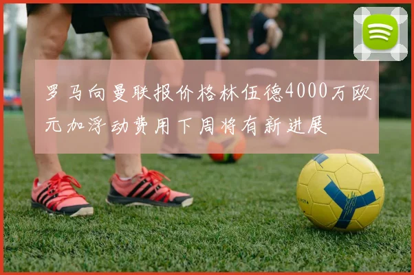 罗马向曼联报价格林伍德4000万欧元加浮动费用下周将有新进展
