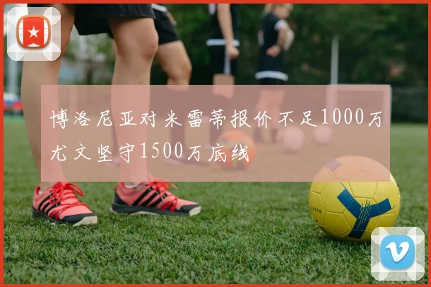 博洛尼亚对米雷蒂报价不足1000万尤文坚守1500万底线
