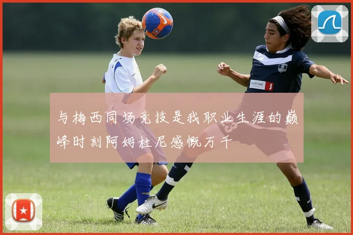 与梅西同场竞技是我职业生涯的巅峰时刻阿姆杜尼感慨万千